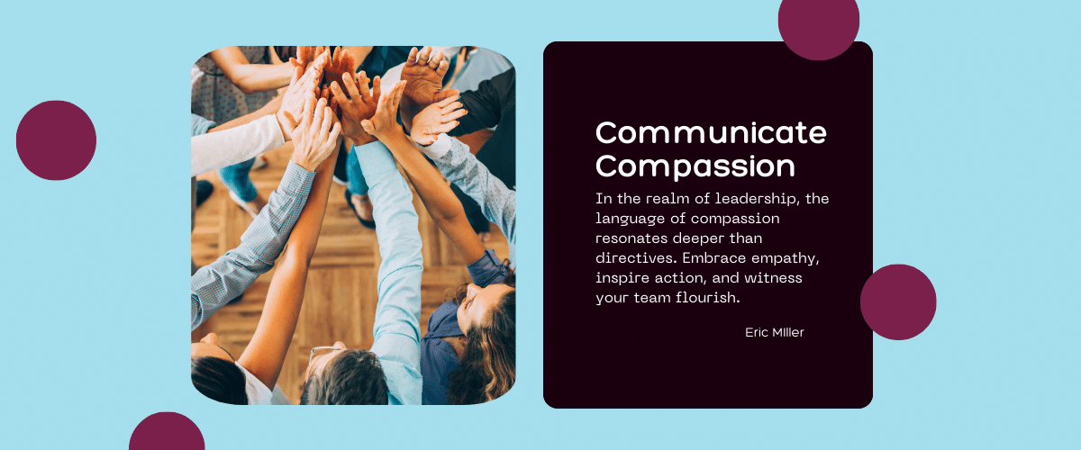 Communicate Compassion. In the realm of leadership, the language of compassion resonates deeper than directives. Embrace empathy, inspire action, and witness your team flourish. – Eric Miller