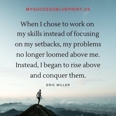 When I chose to work in my skills instead of focusing on my setbacks, my problems no longer loomed above me. Instead, I began to rise above and conquer them. #EricMiller, #NewMindsetAcademy, #MysuccessBlueprint,