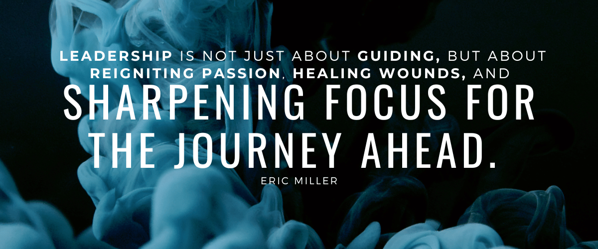 Leadership is not just about guiding, but about reigniting passion, healing wounds, and sharpening focus for the journey ahead. – Eric Miller
