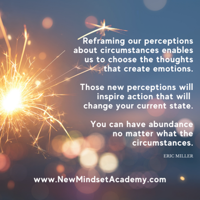 #ericmiller, #newmindsetacademy, Reframing perceptions about circumstances enables us to choose the thoughts that create emotions. Those new perceptions will inspire action that will change your current state. You can have abundance. 